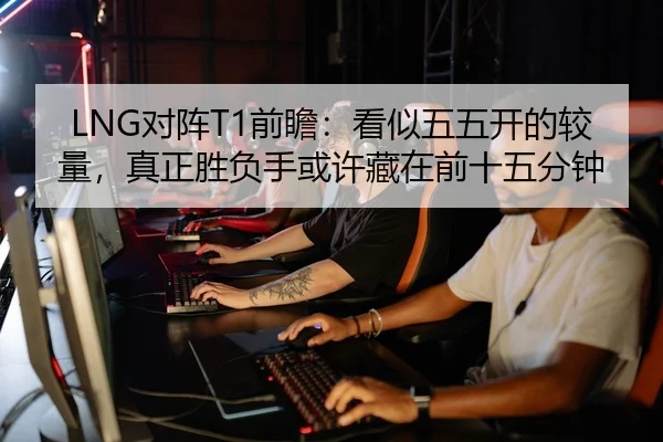 LNG对阵T1前瞻：看似五五开的较量，真正胜负手或许藏在前十五分钟